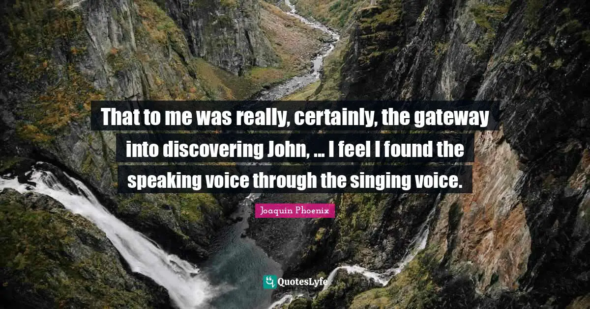 That to me was really, certainly, the gateway into discovering John, ... I feel I found the speaking voice through the singing voice.