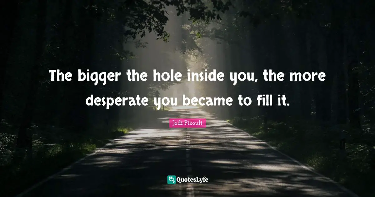 The bigger the hole inside you, the more desperate you became to fill it.