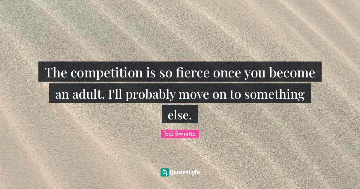 The competition is so fierce once you become an adult. I'll probably move on to something else.