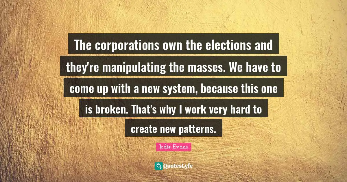 The corporations own the elections and they're manipulating the masses. We have to come up with a new system, because this one is broken. That's why I work very hard to create new patterns.