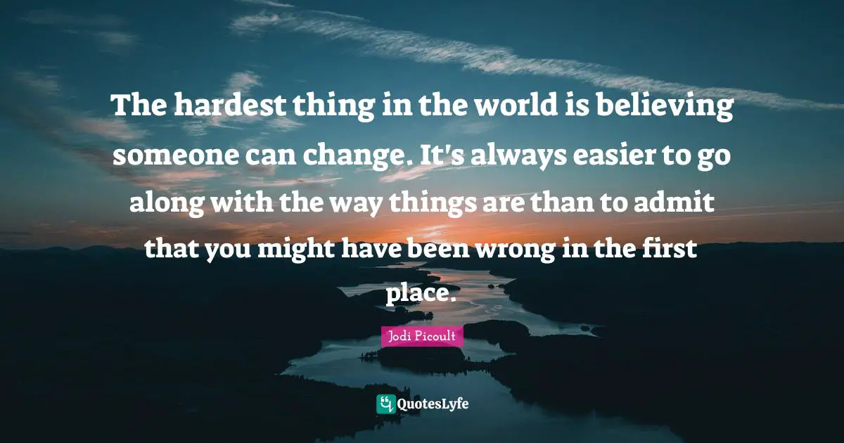 The hardest thing in the world is believing someone can change. It's always easier to go along with the way things are than to admit that you might have been wrong in the first place.