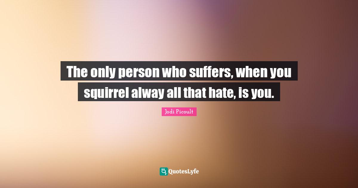 The only person who suffers, when you squirrel alway all that hate, is you.