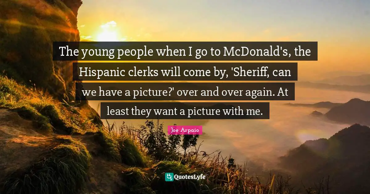 Clerks Quotes: "The young people when I go to McDonald's, the Hispanic clerks will come by, 'Sheriff, can we have a picture?' over and over again. At least they want a picture with me."