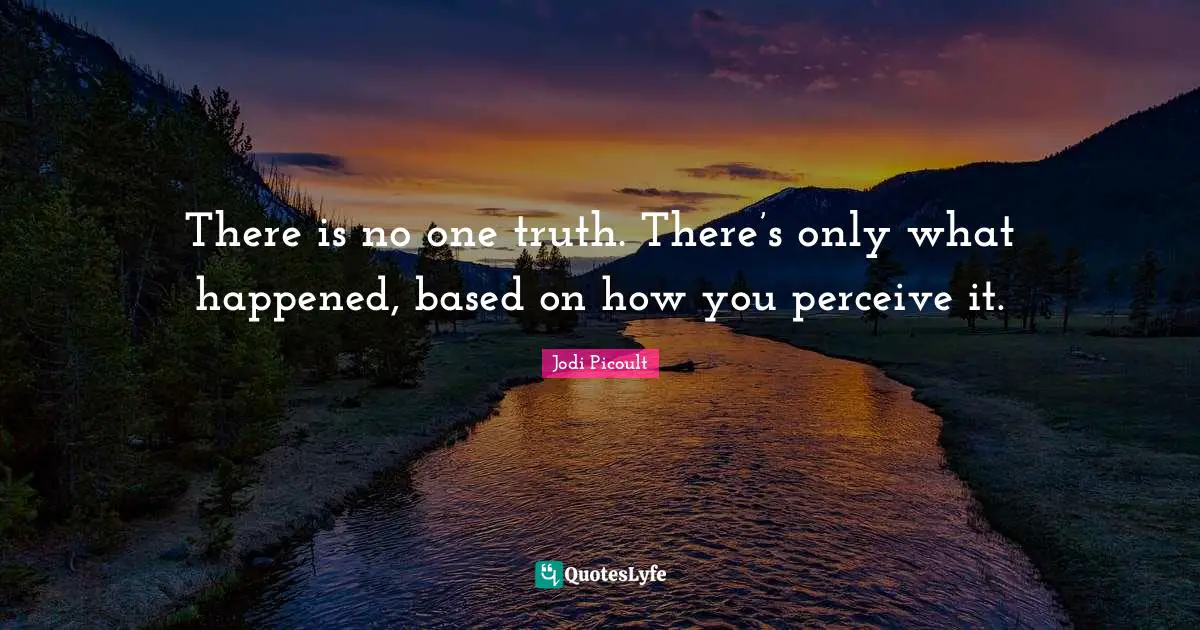 There is no one truth. There’s only what happened, based on how you perceive it.