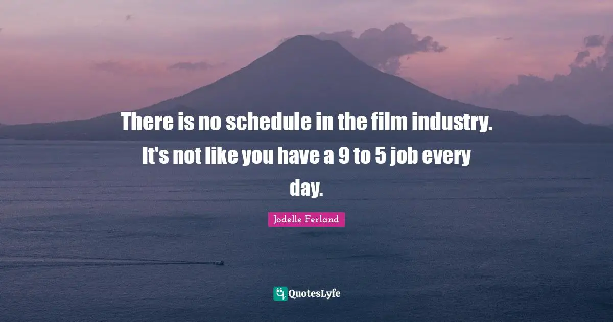 There is no schedule in the film industry. It's not like you have a 9 to 5 job every day.