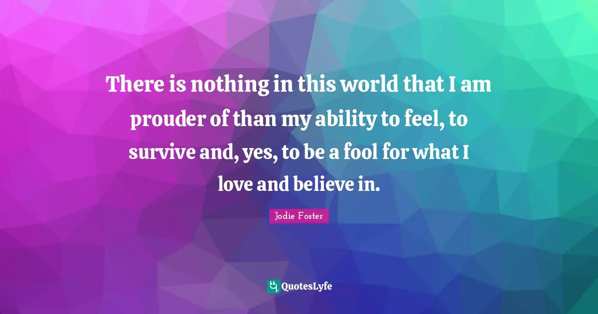There is nothing in this world that I am prouder of than my ability to feel, to survive and, yes, to be a fool for what I love and believe in.