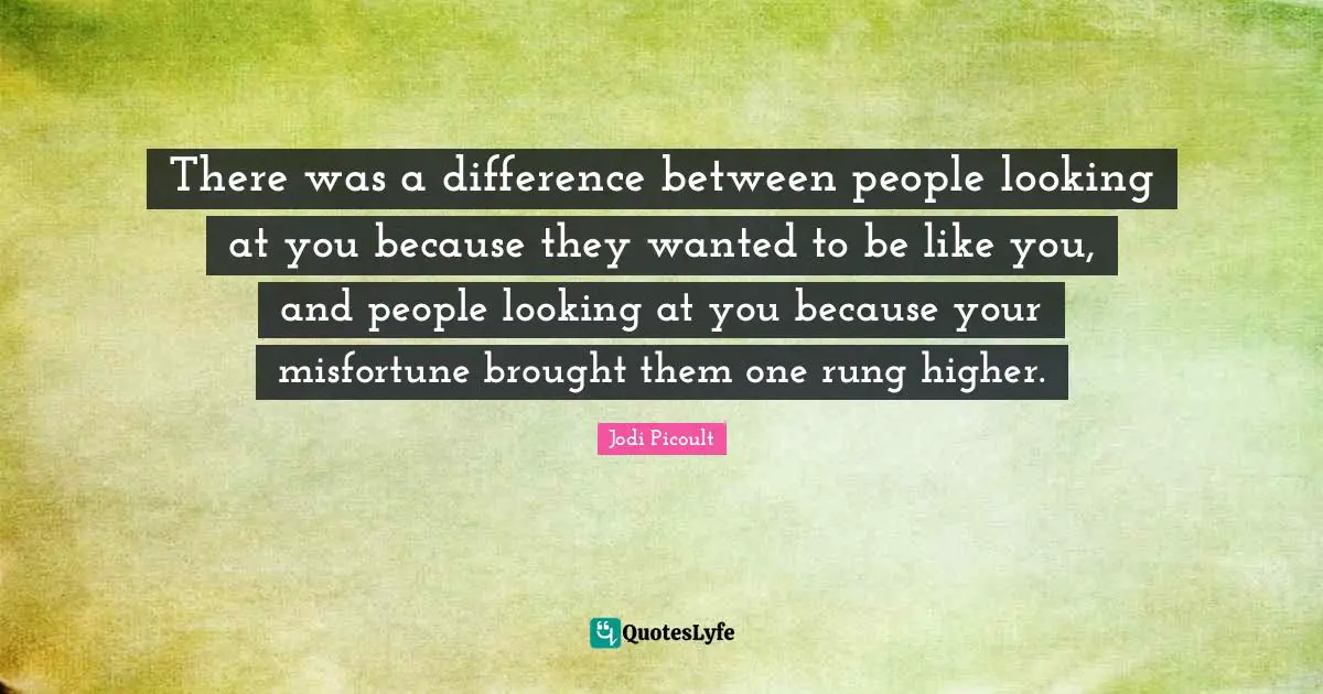 There was a difference between people looking at you because they wanted to be like you, and people looking at you because your misfortune brought them one rung higher.