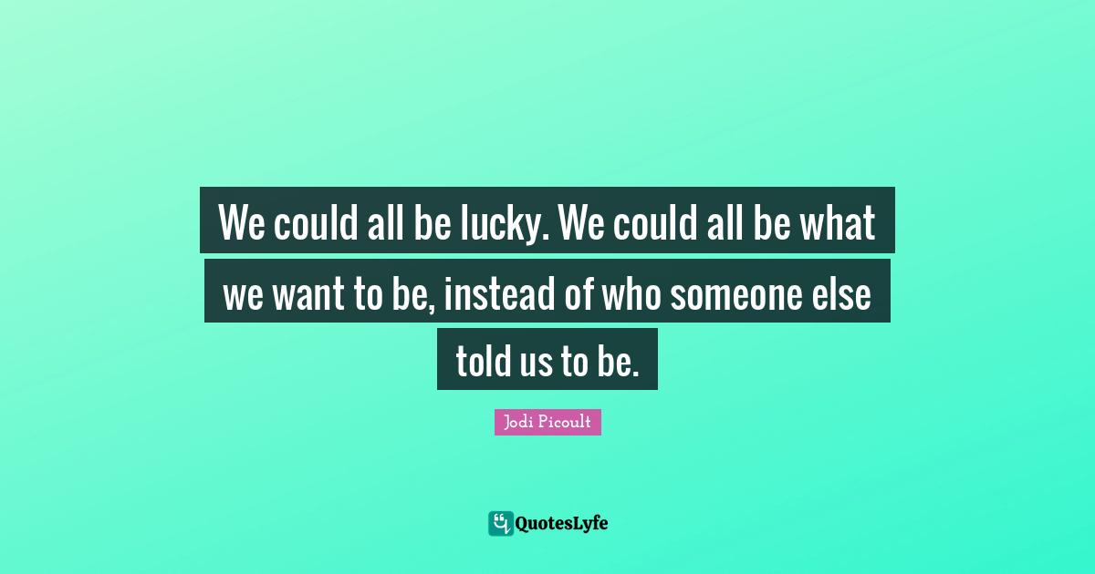 We could all be lucky. We could all be what we want to be, instead of who someone else told us to be.