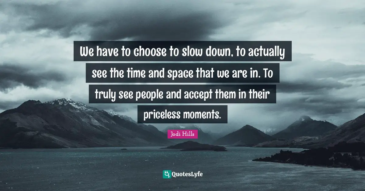 We have to choose to slow down, to actually see the time and space that we are in. To truly see people and accept them in their priceless moments.