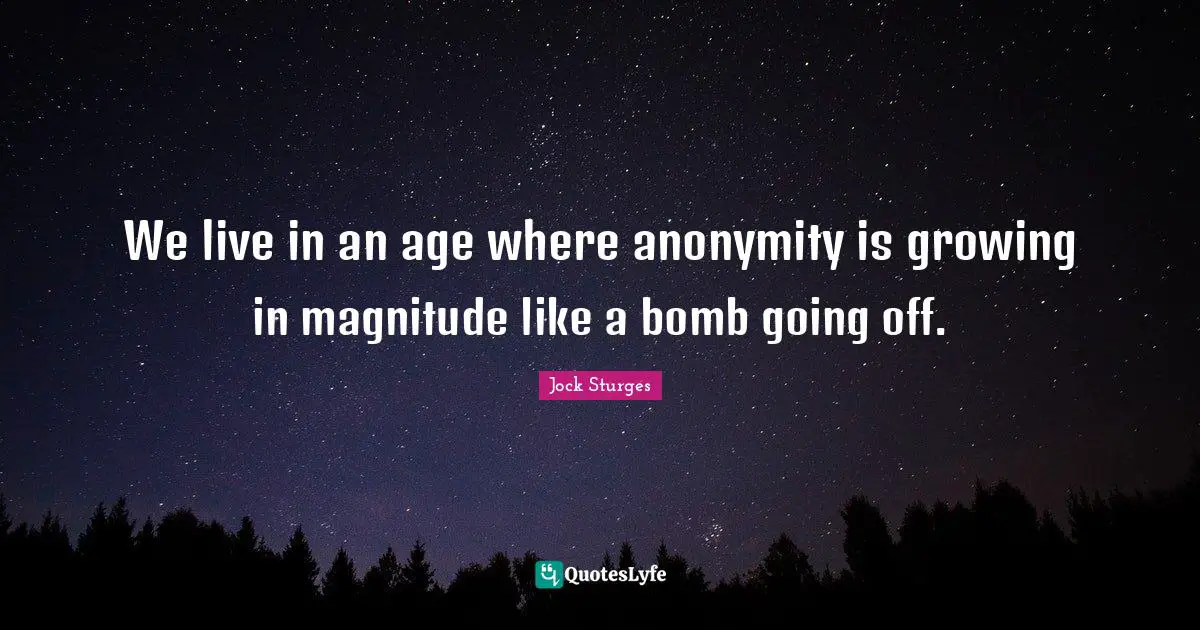 We live in an age where anonymity is growing in magnitude like a bomb going off.