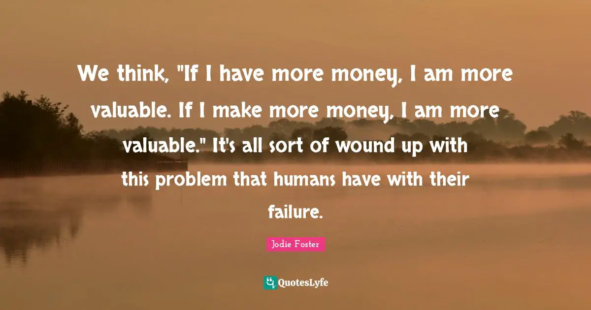 We think, "If I have more money, I am more valuable. If I make more money, I am more valuable." It's all sort of wound up with this problem that humans have with their failure.
