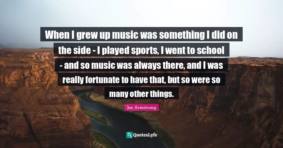When I grew up music was something I did on the side - I played sports, I went to school - and so music was always there, and I was really fortunate to have that, but so were so many other things.
