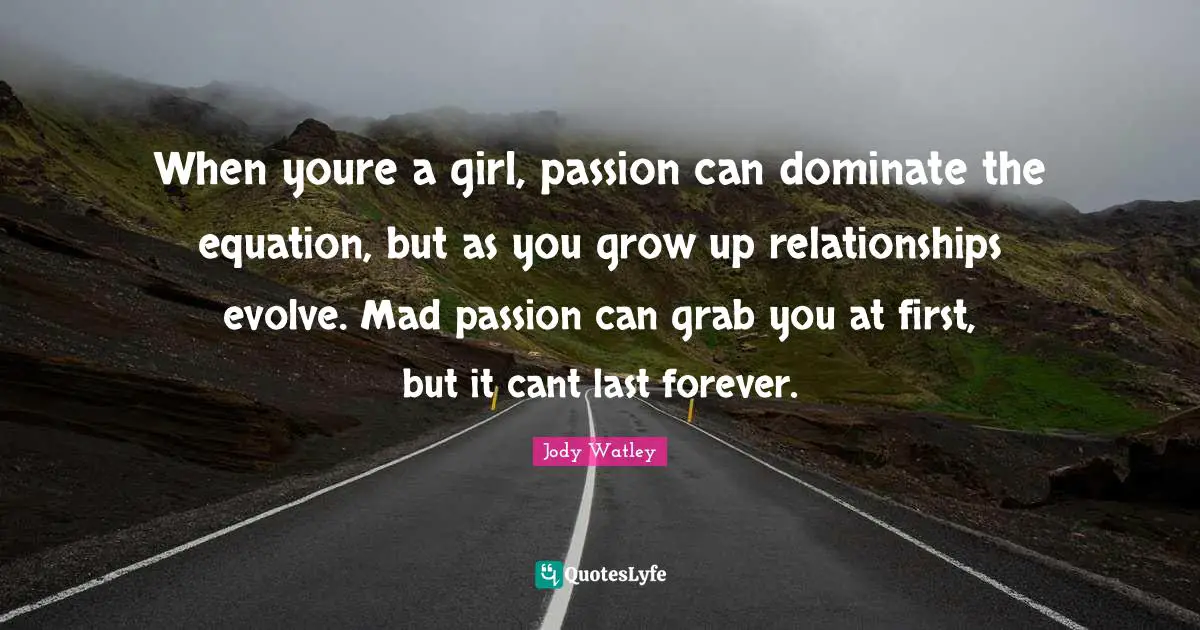 When youre a girl, passion can dominate the equation, but as you grow up relationships evolve. Mad passion can grab you at first, but it cant last forever.