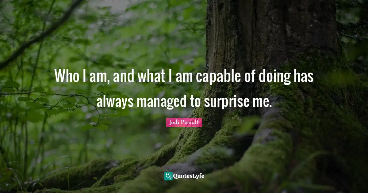 Who I am, and what I am capable of doing has always managed to surprise me.