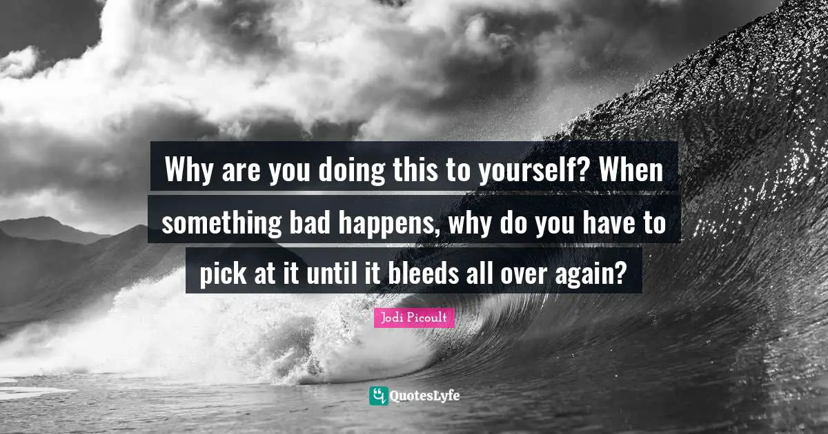 Why are you doing this to yourself? When something bad happens, why do you have to pick at it until it bleeds all over again?