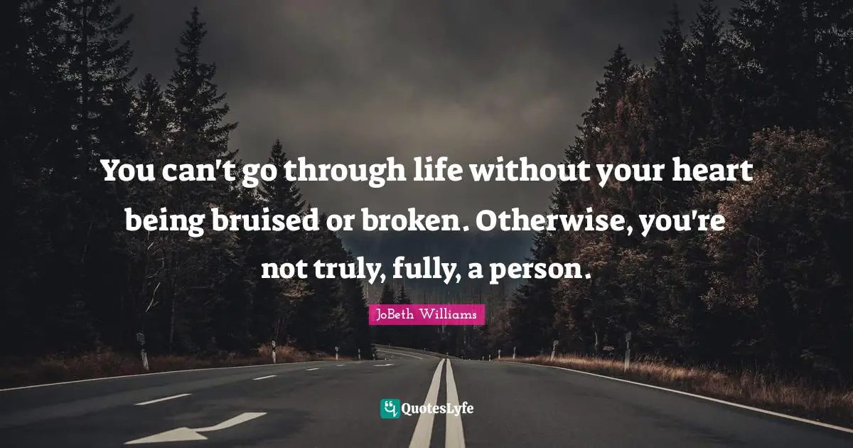 You can't go through life without your heart being bruised or broken. Otherwise, you're not truly, fully, a person.