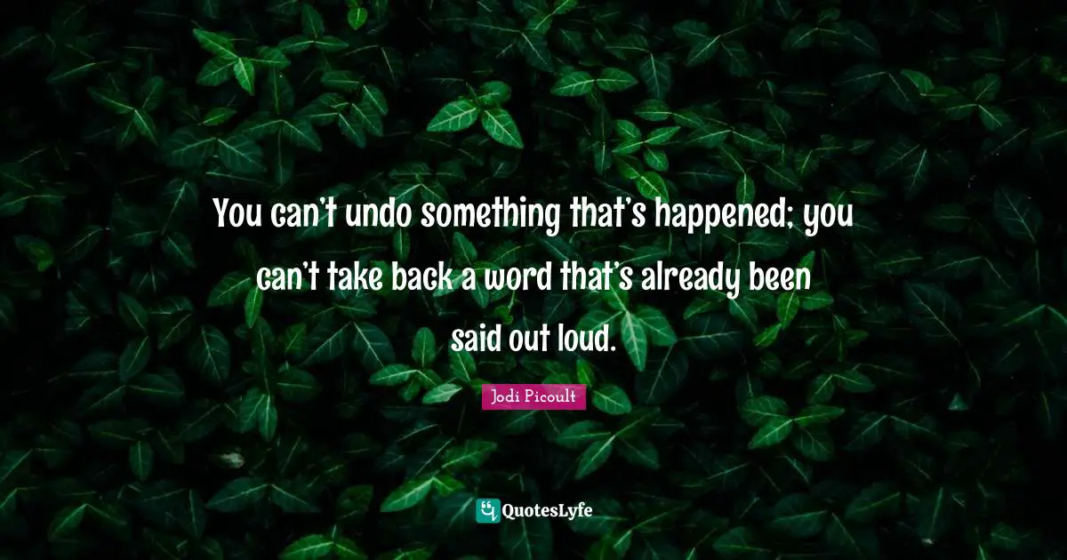 You can’t undo something that’s happened; you can’t take back a word that’s already been said out loud.