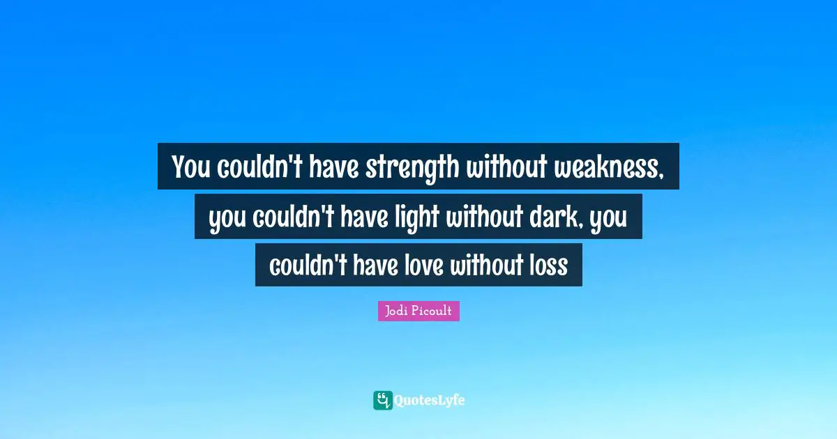 You couldn't have strength without weakness, you couldn't have light without dark, you couldn't have love without loss