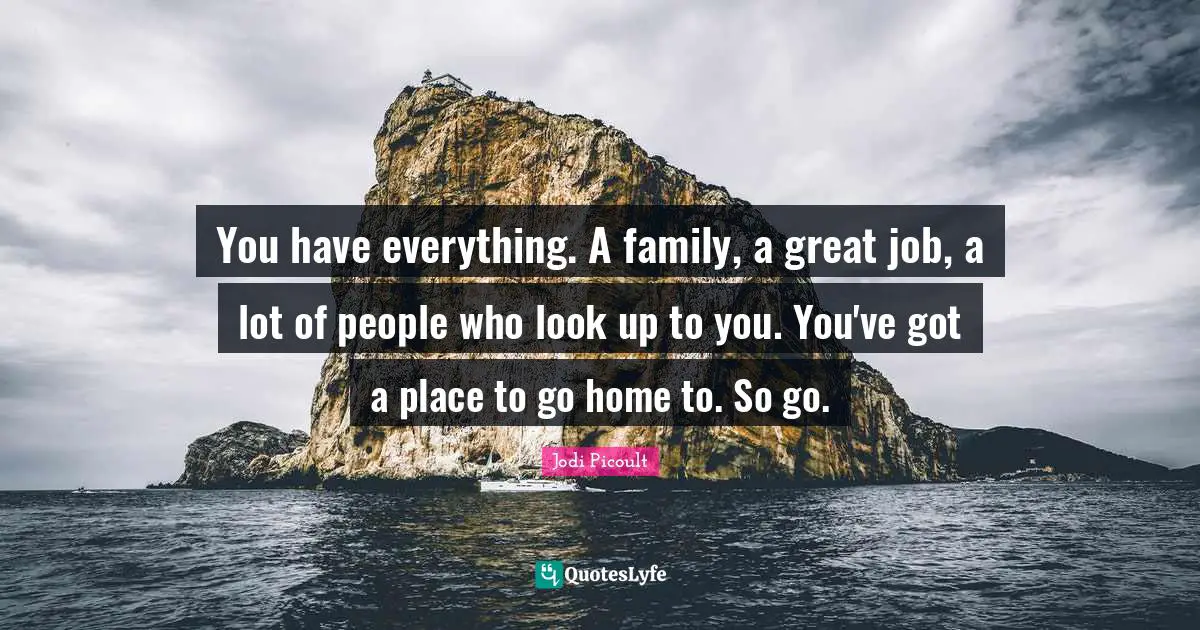 You have everything. A family, a great job, a lot of people who look up to you. You've got a place to go home to. So go.