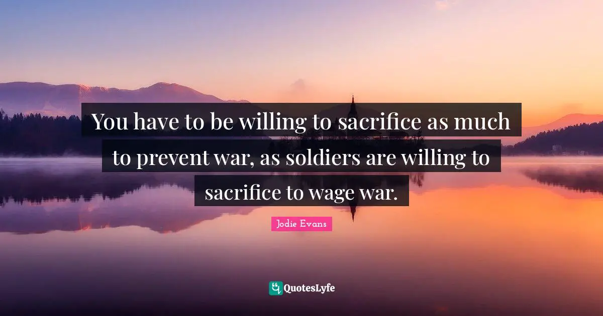You have to be willing to sacrifice as much to prevent war, as soldiers are willing to sacrifice to wage war.