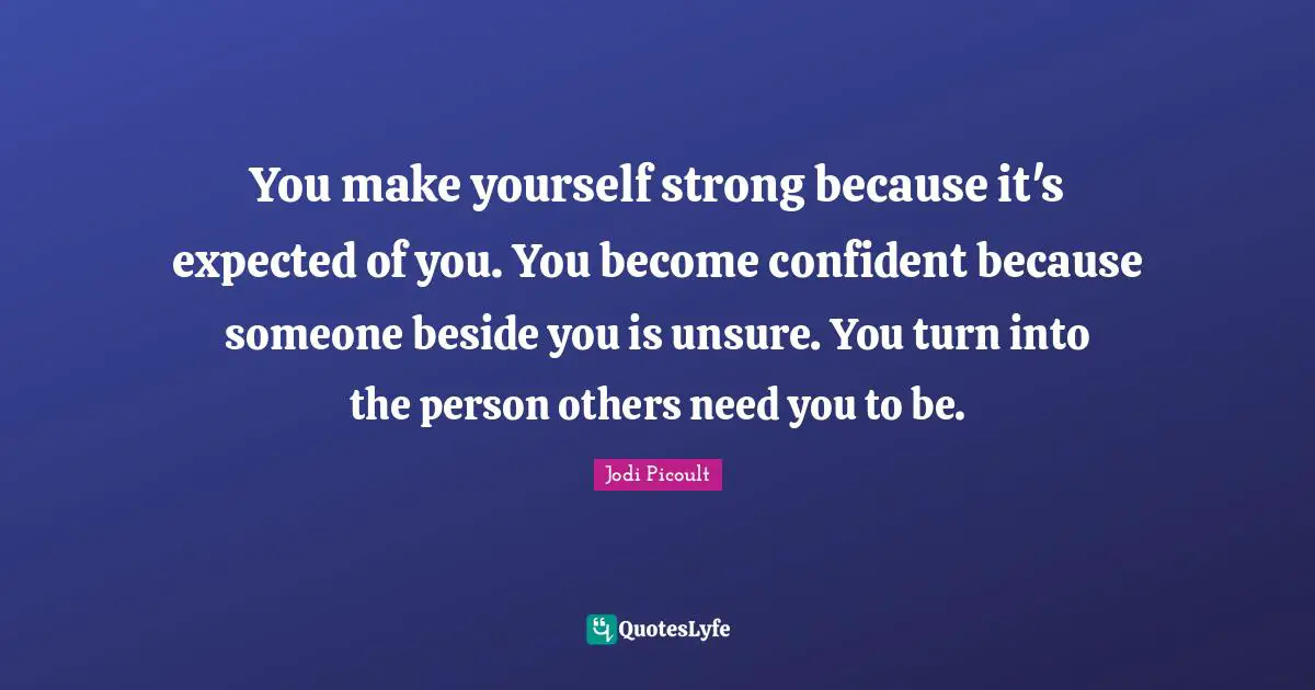 You make yourself strong because it's expected of you. You become confident because someone beside you is unsure. You turn into the person others need you to be.