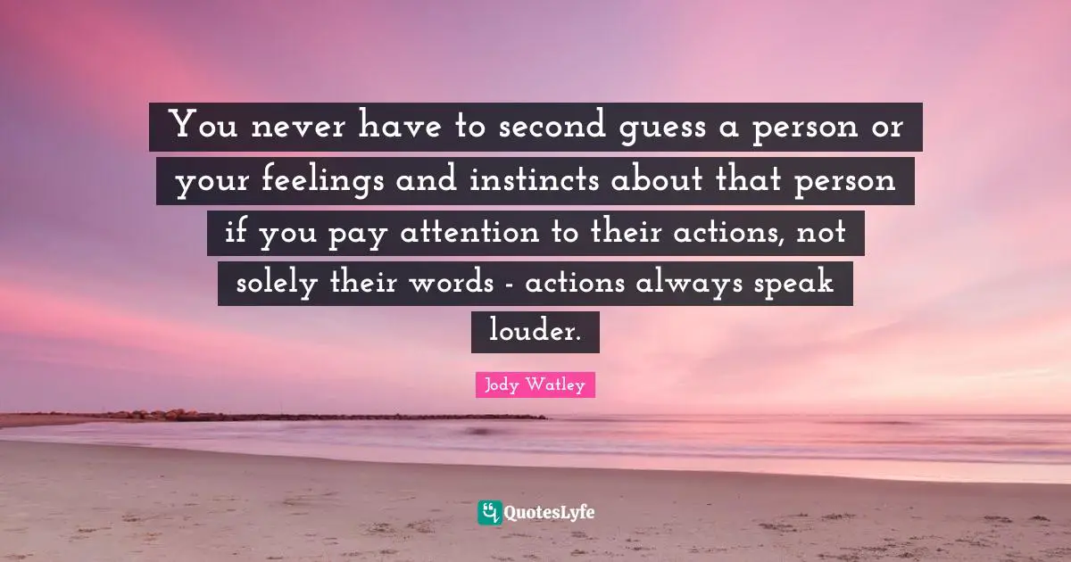 You never have to second guess a person or your feelings and instincts about that person if you pay attention to their actions, not solely their words - actions always speak louder.