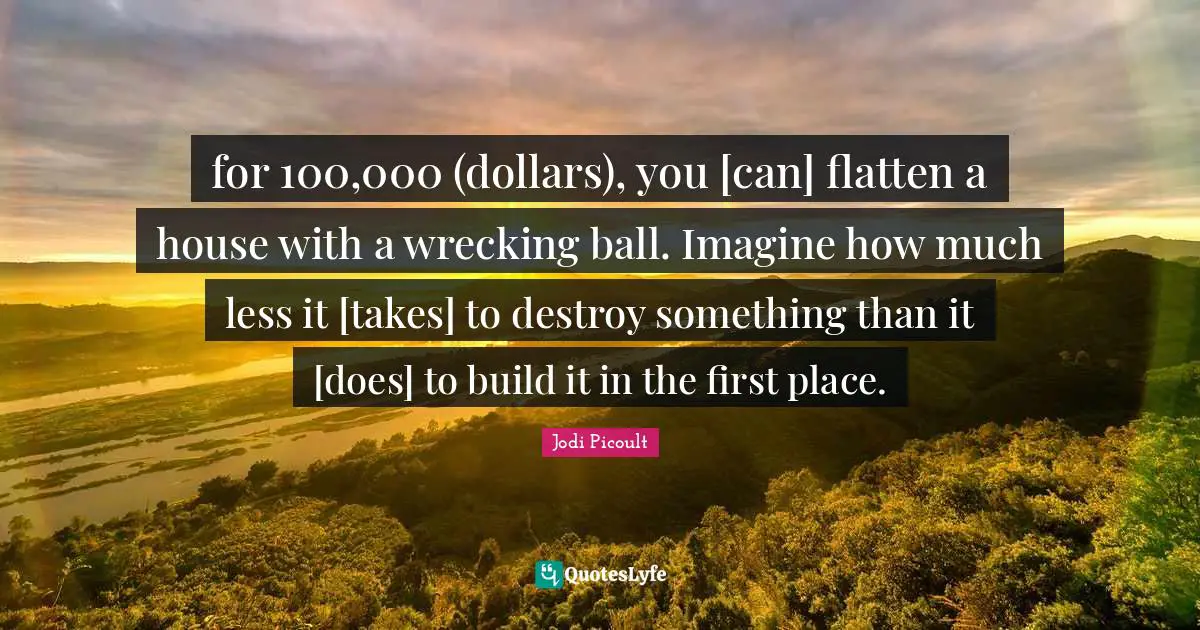 for 100,000 (dollars), you [can] flatten a house with a wrecking ball. Imagine how much less it [takes] to destroy something than it [does] to build it in the first place.
