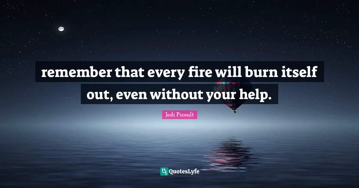 remember that every fire will burn itself out, even without your help.