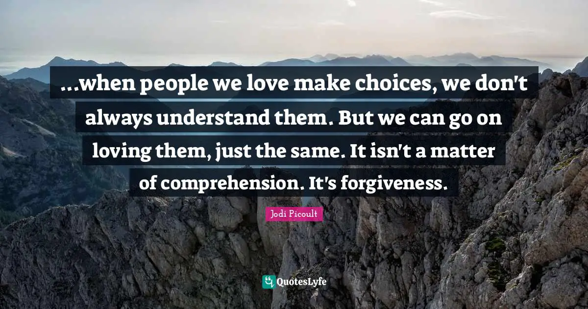 ...when people we love make choices, we don't always understand them. But we can go on loving them, just the same. It isn't a matter of comprehension. It's forgiveness.
