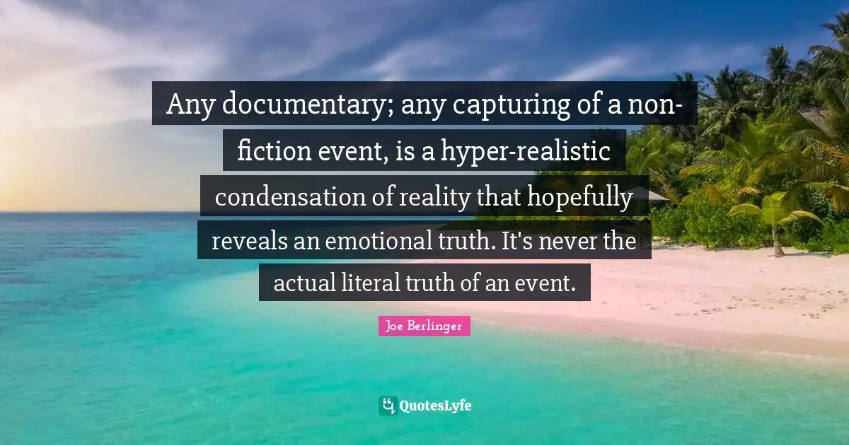 Joe Berlinger Quotes: "Any documentary; any capturing of a non-fiction event, is a hyper-realistic condensation of reality that hopefully reveals an emotional truth. It's never the actual literal truth of an event."