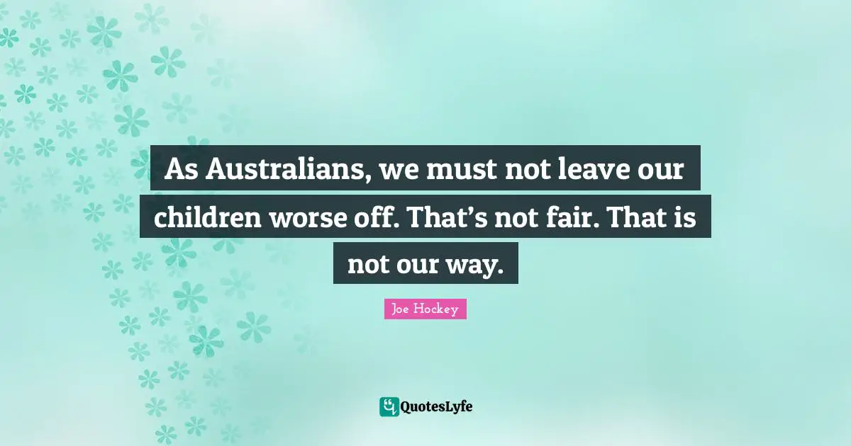 As Australians, we must not leave our children worse off. That’s not fair. That is not our way.