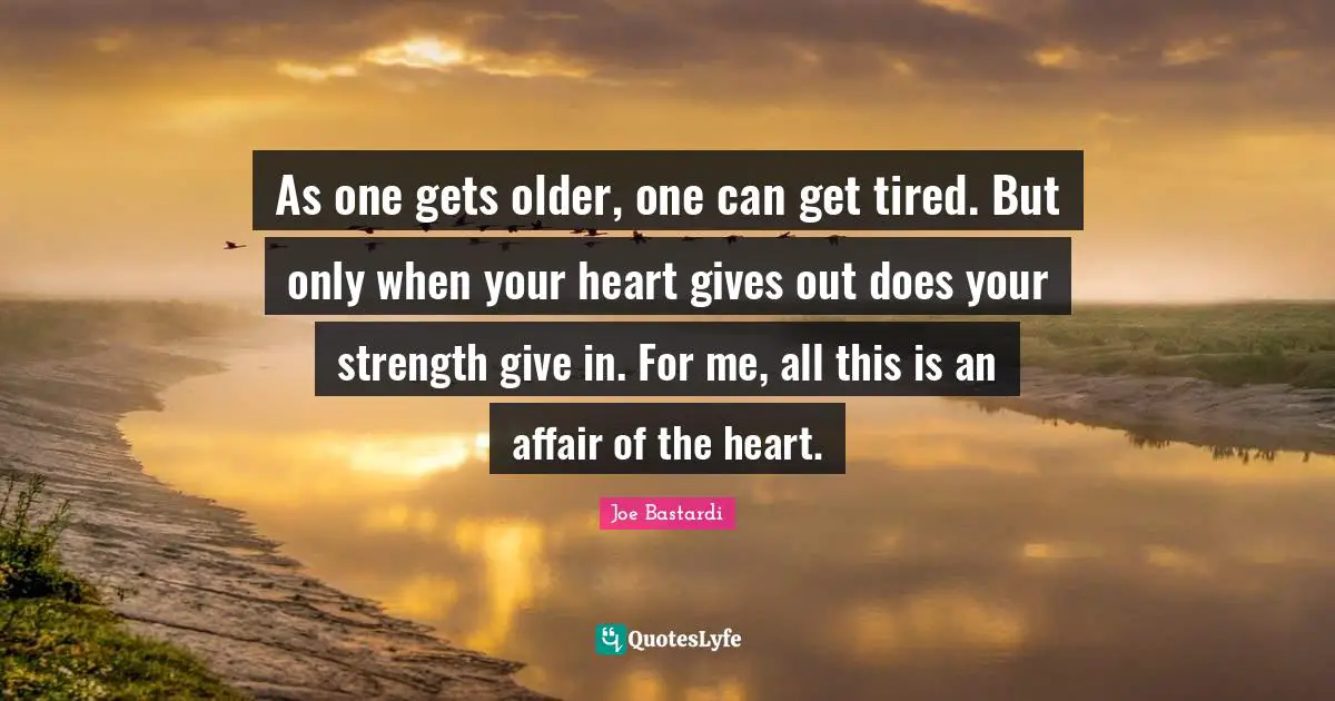 As one gets older, one can get tired. But only when your heart gives out does your strength give in. For me, all this is an affair of the heart.