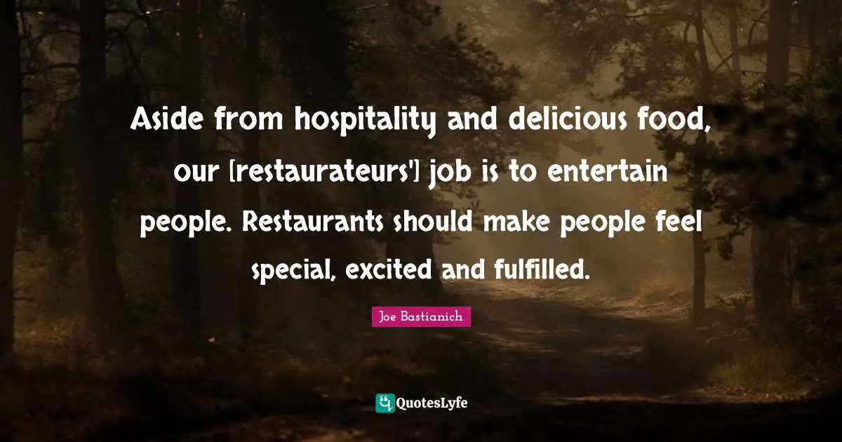 Aside from hospitality and delicious food, our [restaurateurs'] job is to entertain people. Restaurants should make people feel special, excited and fulfilled.