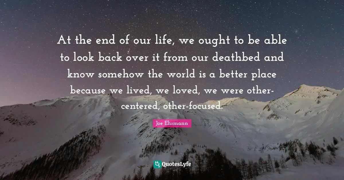 At the end of our life, we ought to be able to look back over it from our deathbed and know somehow the world is a better place because we lived, we loved, we were other-centered, other-focused.