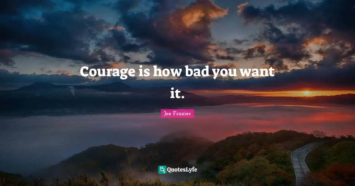 Courage is how bad you want it.