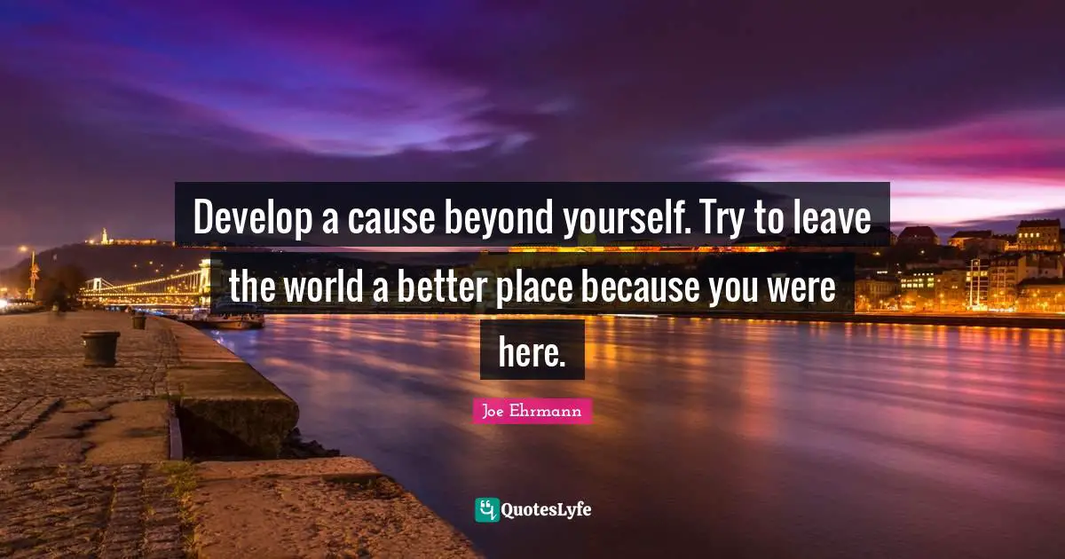 Develop a cause beyond yourself. Try to leave the world a better place because you were here.