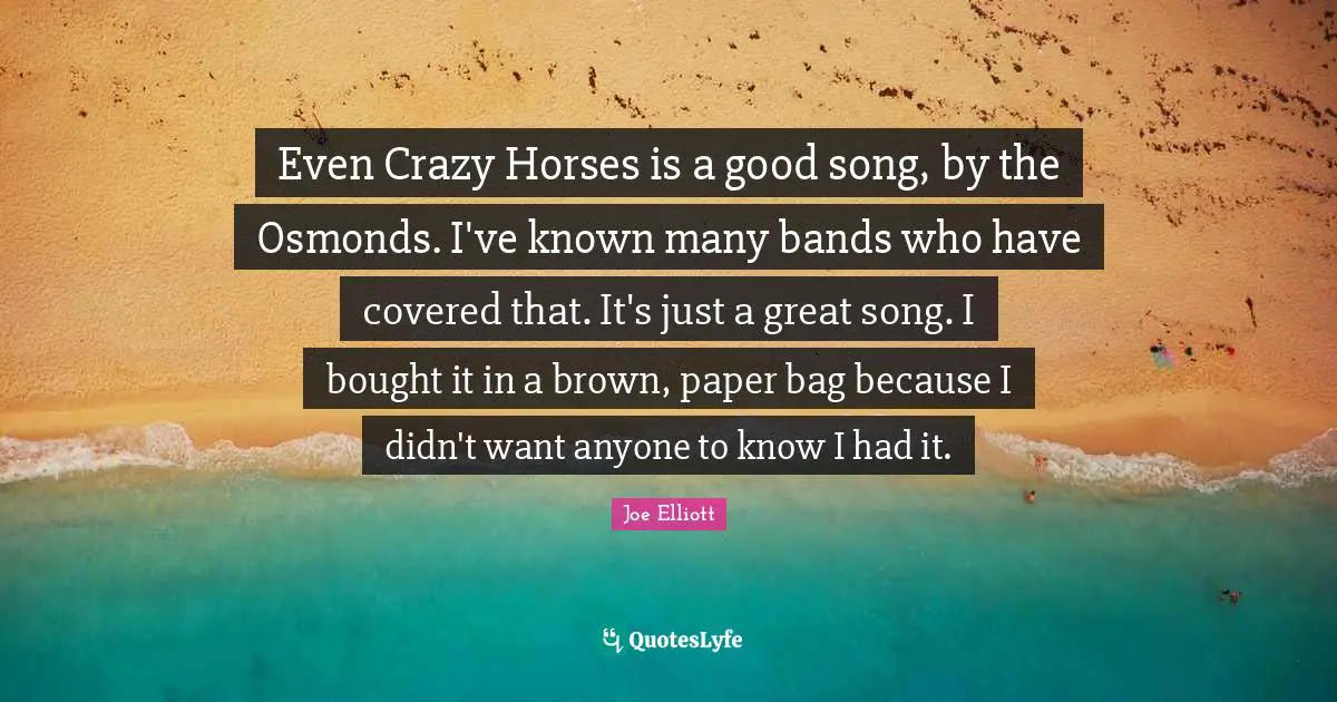 Even Crazy Horses is a good song, by the Osmonds. I've known many bands who have covered that. It's just a great song. I bought it in a brown, paper bag because I didn't want anyone to know I had it.