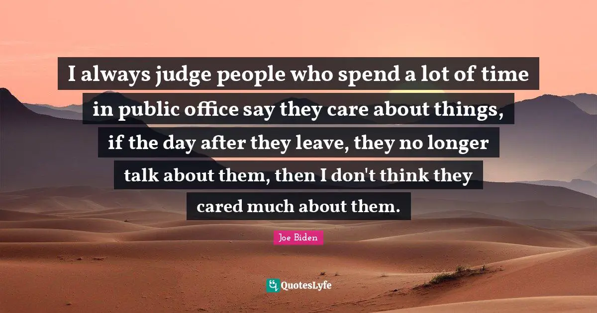 I always judge people who spend a lot of time in public office say they care about things, if the day after they leave, they no longer talk about them, then I don't think they cared much about them.
