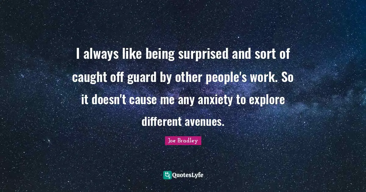 I always like being surprised and sort of caught off guard by other people's work. So it doesn't cause me any anxiety to explore different avenues.
