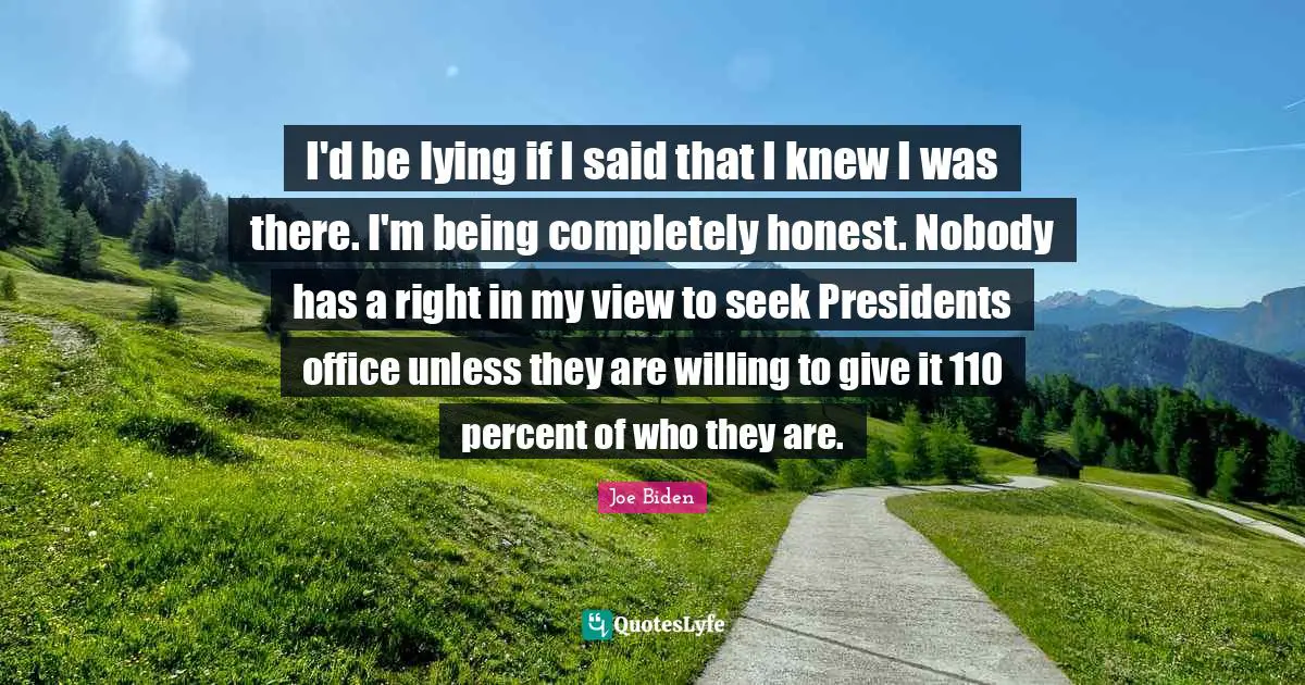 I'd be lying if I said that I knew I was there. I'm being completely honest. Nobody has a right in my view to seek Presidents office unless they are willing to give it 110 percent of who they are.