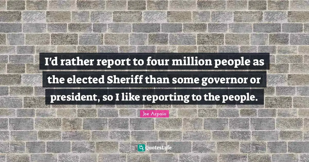 I'd rather report to four million people as the elected Sheriff than some governor or president, so I like reporting to the people.