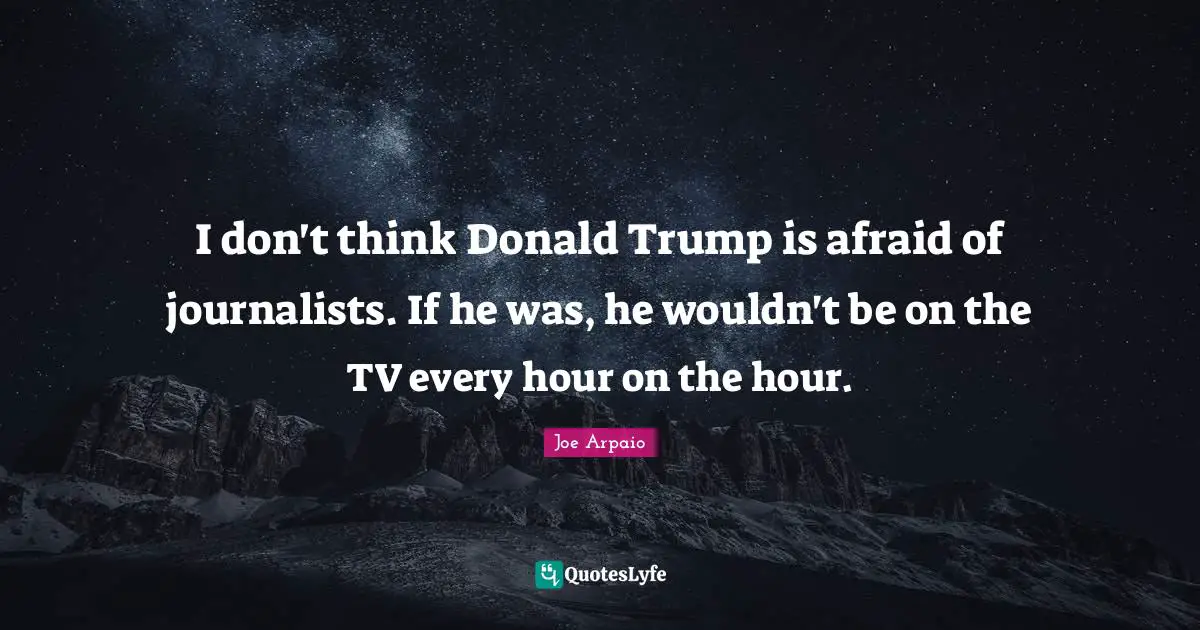 I don't think Donald Trump is afraid of journalists. If he was, he wouldn't be on the TV every hour on the hour.