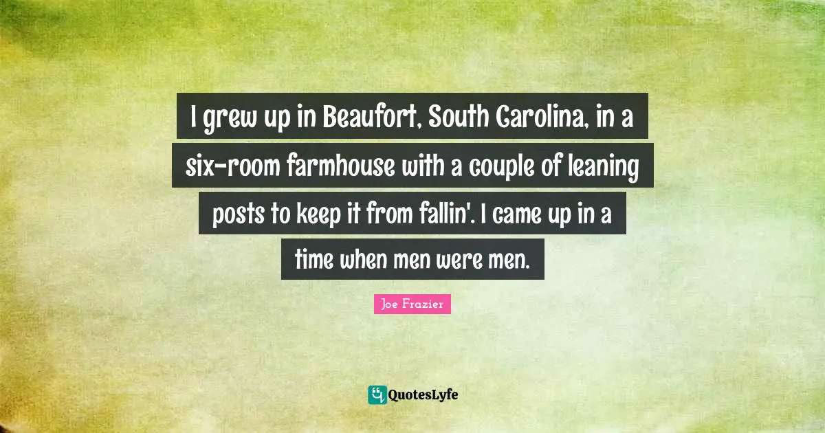 I grew up in Beaufort, South Carolina, in a six-room farmhouse with a couple of leaning posts to keep it from fallin'. I came up in a time when men were men.