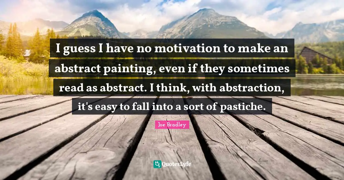 I guess I have no motivation to make an abstract painting, even if they sometimes read as abstract. I think, with abstraction, it's easy to fall into a sort of pastiche.