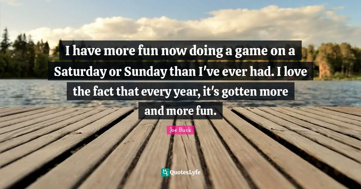 I have more fun now doing a game on a Saturday or Sunday than I've ever had. I love the fact that every year, it's gotten more and more fun.