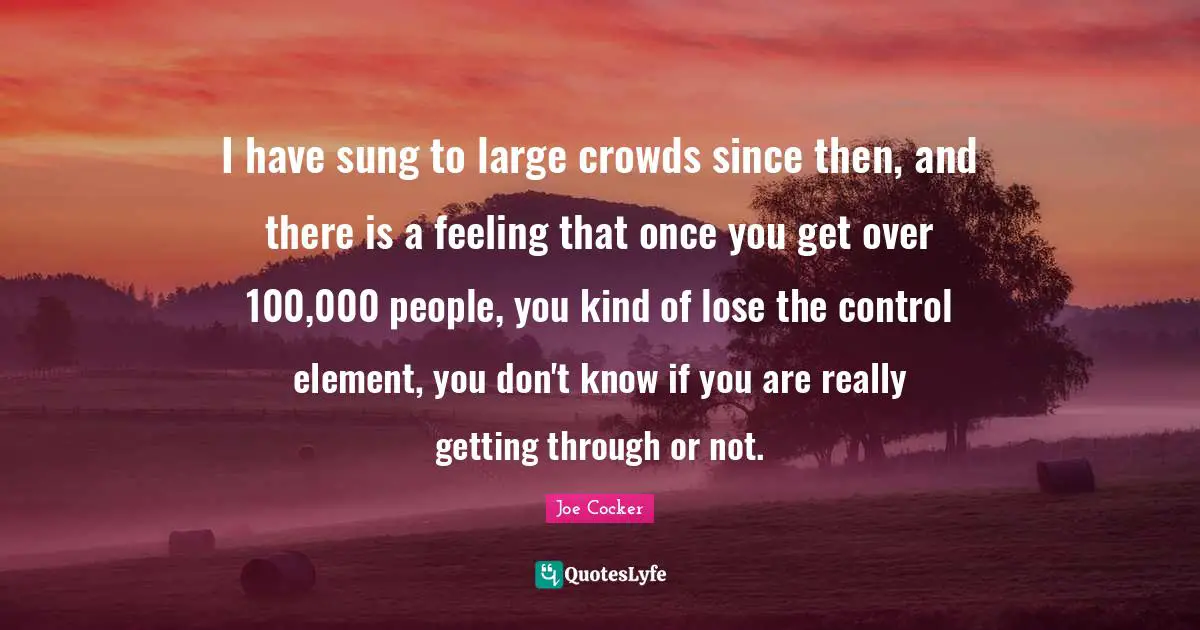 I have sung to large crowds since then, and there is a feeling that once you get over 100,000 people, you kind of lose the control element, you don't know if you are really getting through or not.
