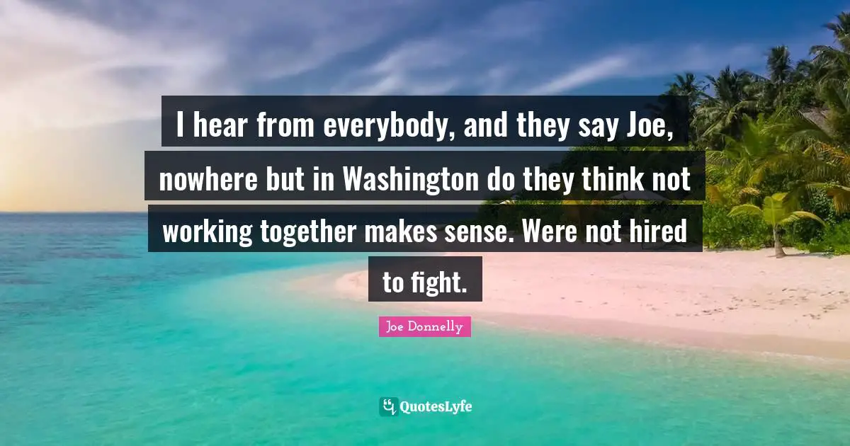 I hear from everybody, and they say Joe, nowhere but in Washington do they think not working together makes sense. Were not hired to fight.