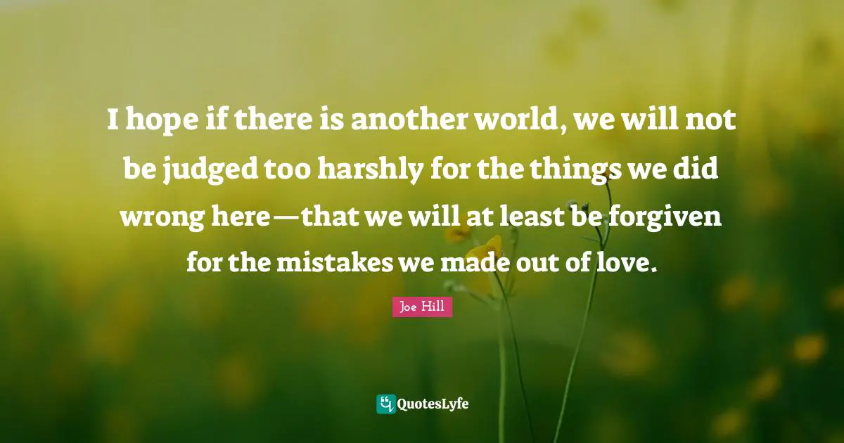Joe Hill Quotes: "I hope if there is another world, we will not be judged too harshly for the things we did wrong here—that we will at least be forgiven for the mistakes we made out of love."