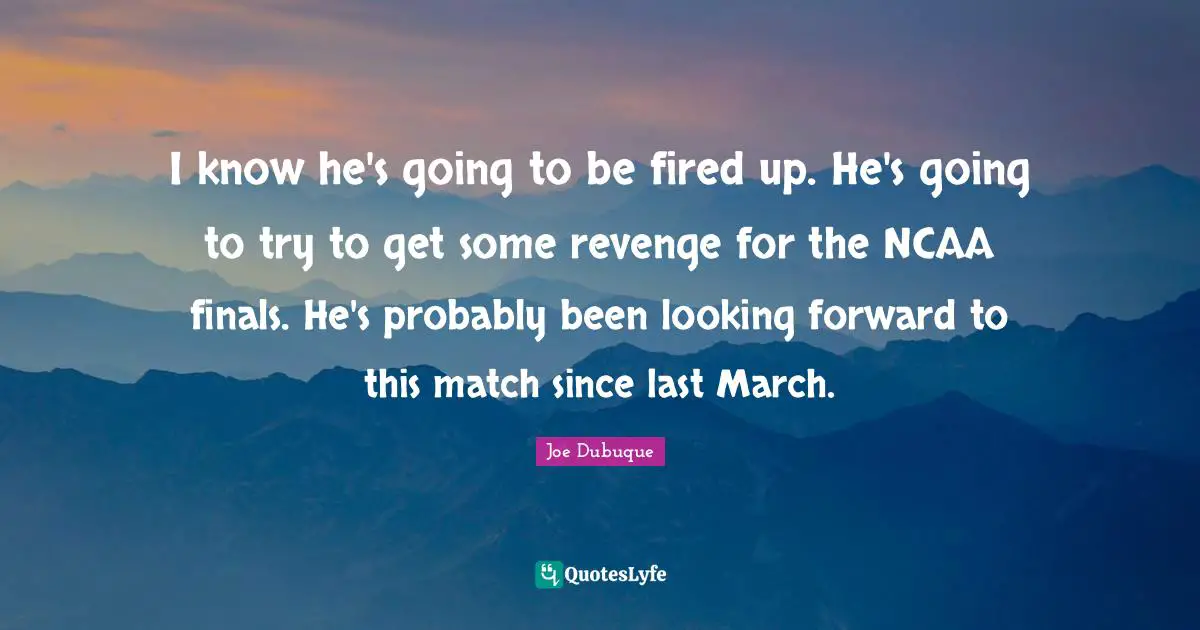 I know he's going to be fired up. He's going to try to get some revenge for the NCAA finals. He's probably been looking forward to this match since last March.