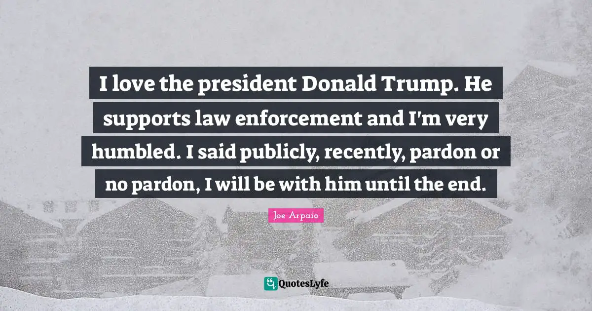 I love the president Donald Trump. He supports law enforcement and I'm very humbled. I said publicly, recently, pardon or no pardon, I will be with him until the end.